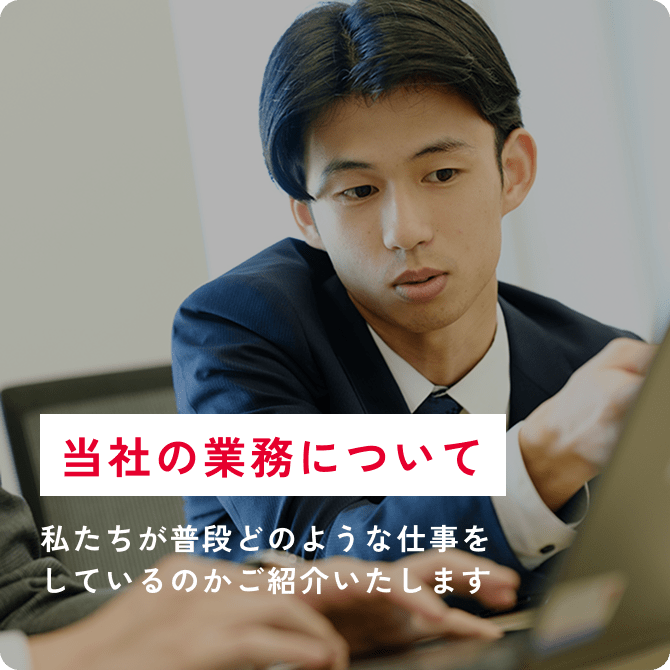 当社の業務について 私たちが普段どのような仕事をしているのかご紹介いたします